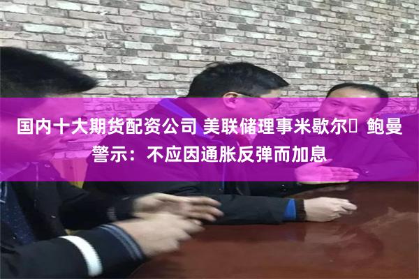 国内十大期货配资公司 美联储理事米歇尔・鲍曼警示：不应因通胀反弹而加息