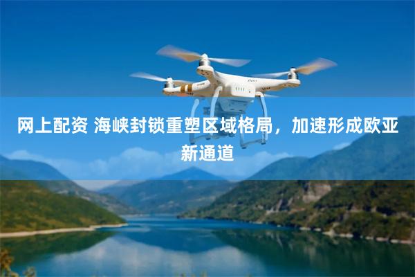 网上配资 海峡封锁重塑区域格局,加速形成欧亚新通道