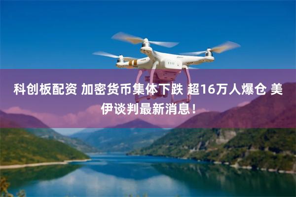 科创板配资 加密货币集体下跌 超16万人爆仓 美伊谈判最新消息！