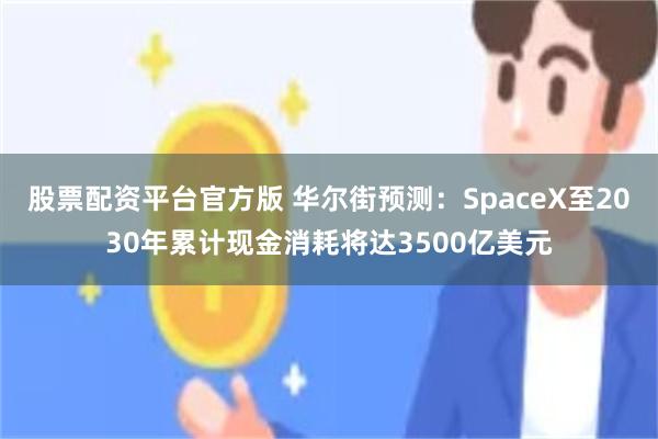 股票配资平台官方版 华尔街预测：SpaceX至2030年累计现金消耗将达3500亿美元