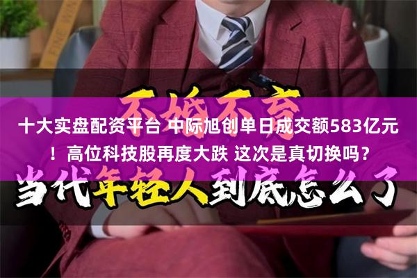 十大实盘配资平台 中际旭创单日成交额583亿元!高位科技股再度大跌 这次是真切换吗?