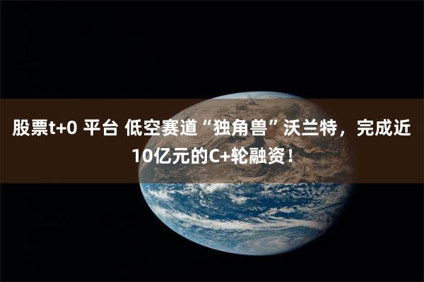 股票t+0 平台 低空赛道“独角兽”沃兰特,完成近10亿元的C+轮融资!