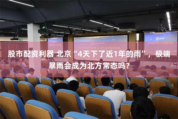 股市配资利器 北京“4天下了近1年的雨”，极端暴雨会成为北方常态吗？