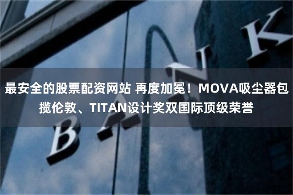 最安全的股票配资网站 再度加冕！MOVA吸尘器包揽伦敦、TITAN设计奖双国际顶级荣誉