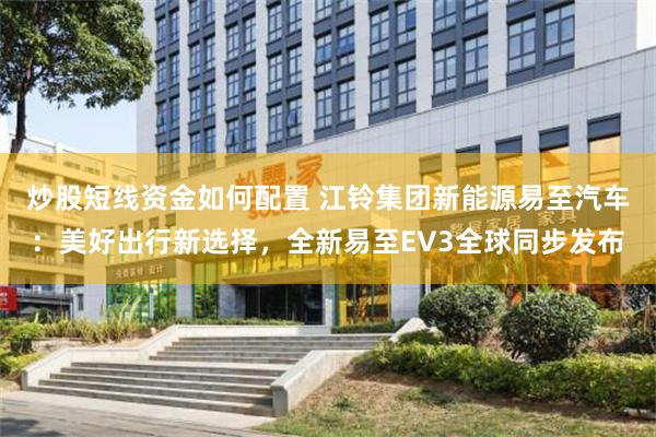 炒股短线资金如何配置 江铃集团新能源易至汽车：美好出行新选择，全新易至EV3全球同步发布
