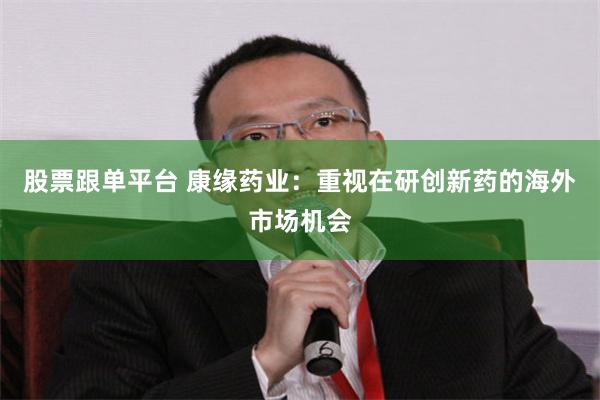 股票跟单平台 康缘药业：重视在研创新药的海外市场机会