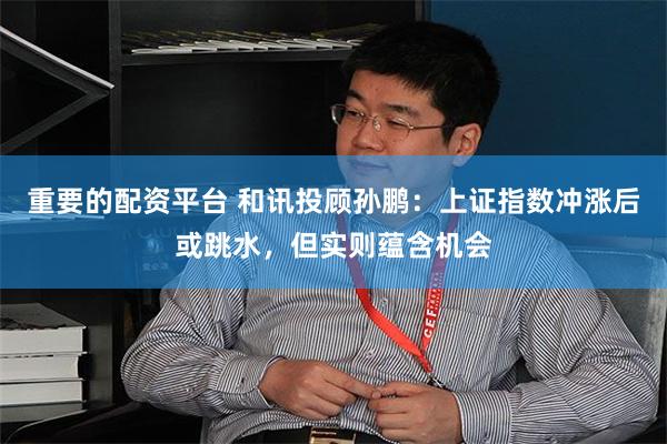 重要的配资平台 和讯投顾孙鹏：上证指数冲涨后或跳水，但实则蕴含机会