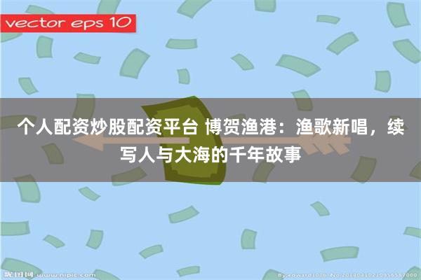 个人配资炒股配资平台 博贺渔港：渔歌新唱，续写人与大海的千年故事