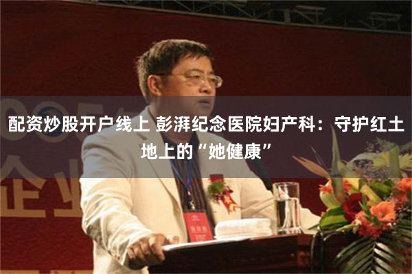 配资炒股开户线上 彭湃纪念医院妇产科：守护红土地上的“她健康”