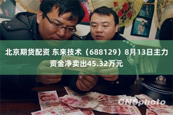 北京期货配资 东来技术（688129）8月13日主力资金净卖出45.32万元