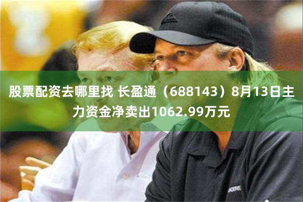 股票配资去哪里找 长盈通（688143）8月13日主力资金净卖出1062.99万元