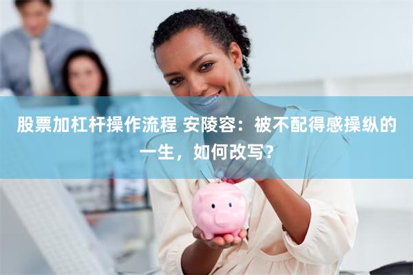 股票加杠杆操作流程 安陵容：被不配得感操纵的一生，如何改写？