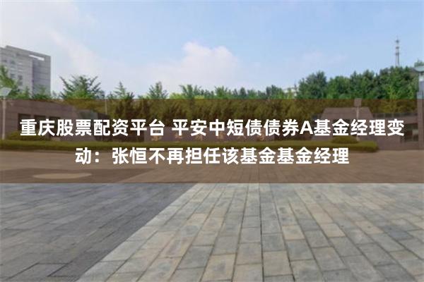 重庆股票配资平台 平安中短债债券A基金经理变动：张恒不再担任该基金基金经理