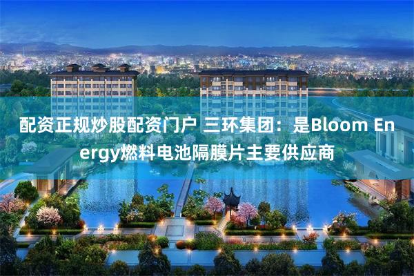 配资正规炒股配资门户 三环集团:是Bloom Energy燃料电池隔膜片主要供应商