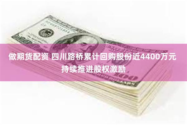 做期货配资 四川路桥累计回购股份近4400万元 持续推进股权激励