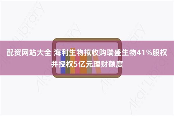配资网站大全 海利生物拟收购瑞盛生物41%股权并授权5亿元理财额度
