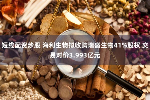 短线配资炒股 海利生物拟收购瑞盛生物41%股权 交易对价3.993亿元