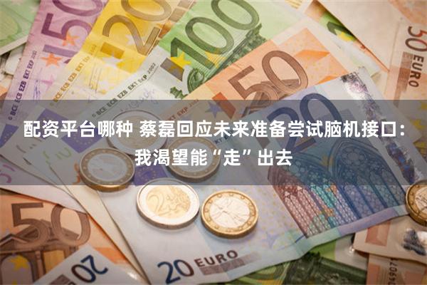 配资平台哪种 蔡磊回应未来准备尝试脑机接口：我渴望能“走”出去