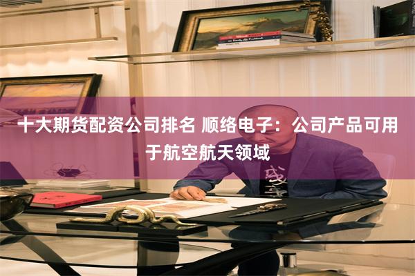 十大期货配资公司排名 顺络电子：公司产品可用于航空航天领域
