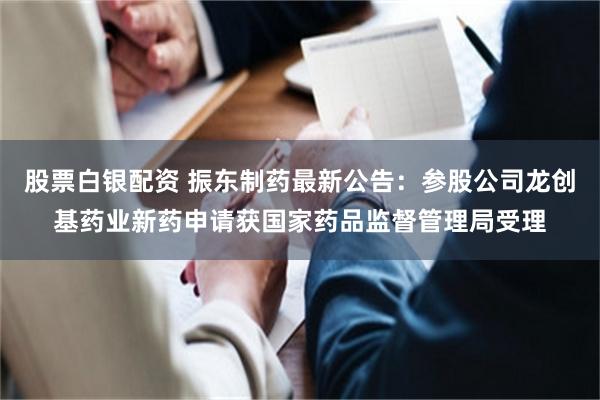 股票白银配资 振东制药最新公告：参股公司龙创基药业新药申请获国家药品监督管理局受理