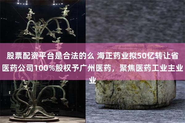 股票配资平台是合法的么 海正药业拟50亿转让省医药公司100%股权予广州医药，聚焦医药工业主业