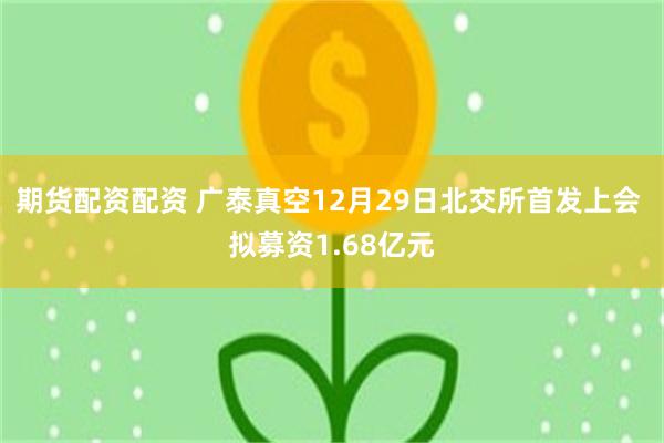 期货配资配资 广泰真空12月29日北交所首发上会 拟募资1.68亿元