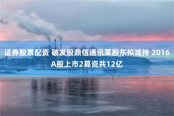 证券股票配资 破发股鼎信通讯某股东拟减持 2016A股上市2募资共12亿
