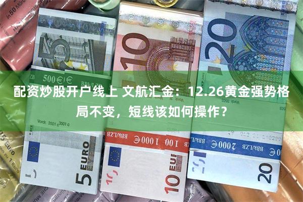 配资炒股开户线上 文航汇金：12.26黄金强势格局不变，短线该如何操作？