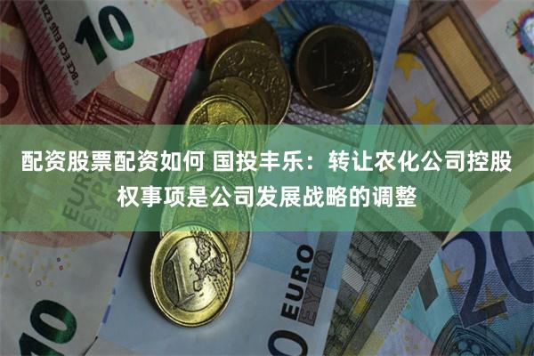 配资股票配资如何 国投丰乐：转让农化公司控股权事项是公司发展战略的调整