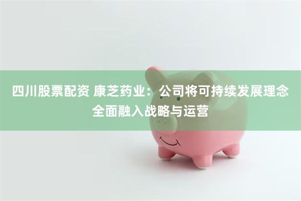 四川股票配资 康芝药业：公司将可持续发展理念全面融入战略与运营