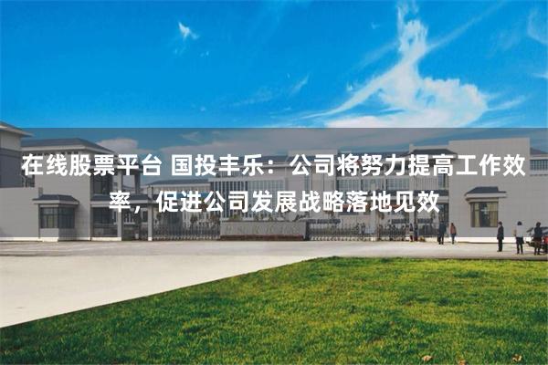 在线股票平台 国投丰乐:公司将努力提高工作效率,促进公司发展战略落地见效
