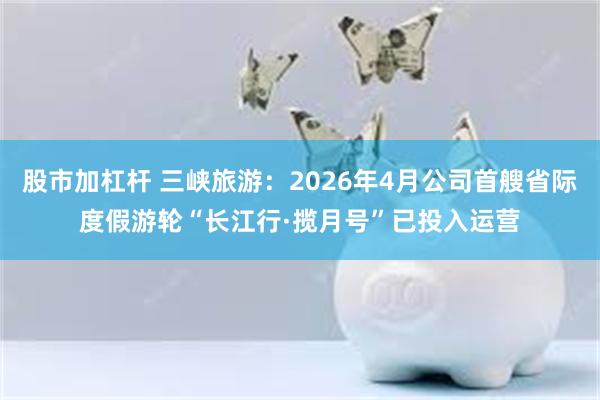股市加杠杆 三峡旅游：2026年4月公司首艘省际度假游轮“长江行·揽月号”已投入运营