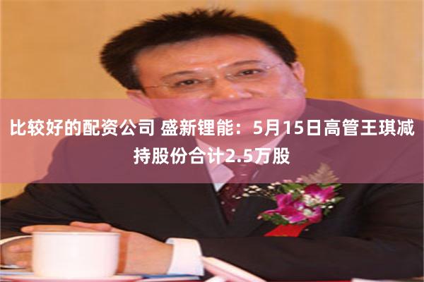 比较好的配资公司 盛新锂能：5月15日高管王琪减持股份合计2.5万股