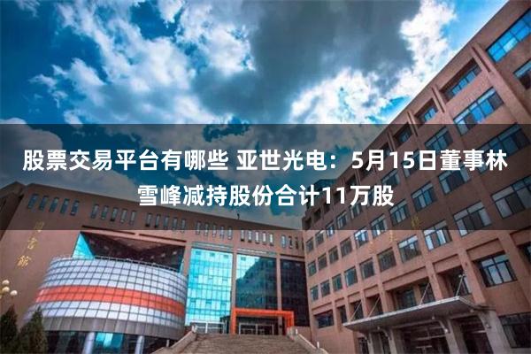 股票交易平台有哪些 亚世光电：5月15日董事林雪峰减持股份合计11万股