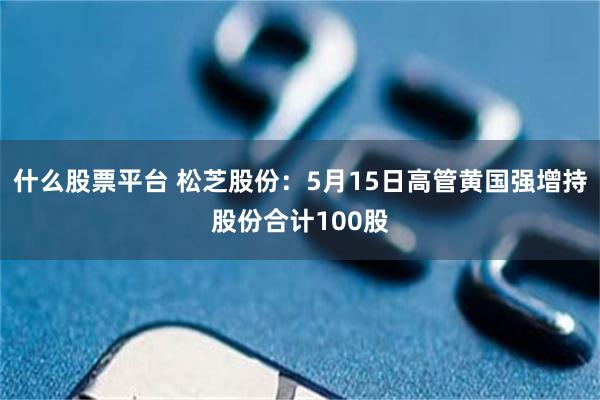 什么股票平台 松芝股份：5月15日高管黄国强增持股份合计100股