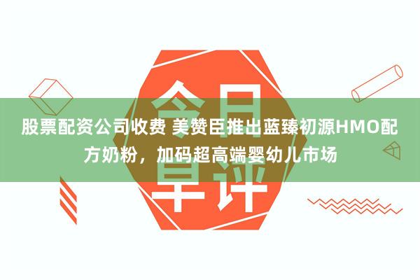 股票配资公司收费 美赞臣推出蓝臻初源HMO配方奶粉，加码超高端婴幼儿市场