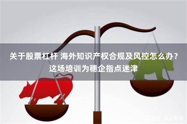 关于股票杠杆 海外知识产权合规及风控怎么办？这场培训为穗企指点迷津