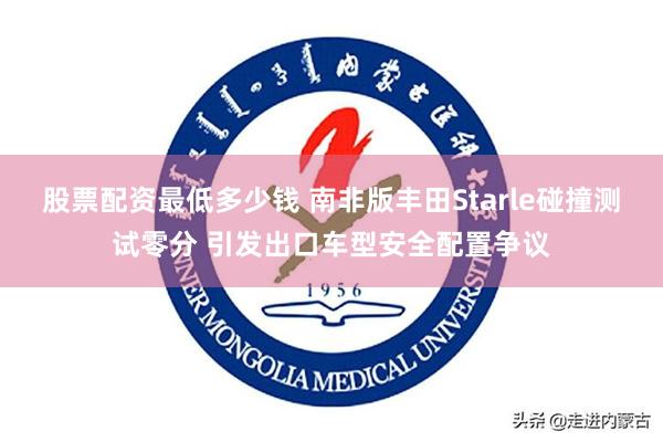 股票配资最低多少钱 南非版丰田Starle碰撞测试零分 引发出口车型安全配置争议