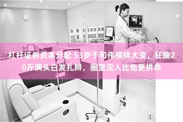 杠杆证券资本分配 53岁于和伟模样大变，狂瘦20斤满头白发扎辫，圈里没人比他更拼命