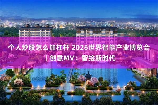 个人炒股怎么加杠杆 2026世界智能产业博览会｜创意MV：智绘新时代