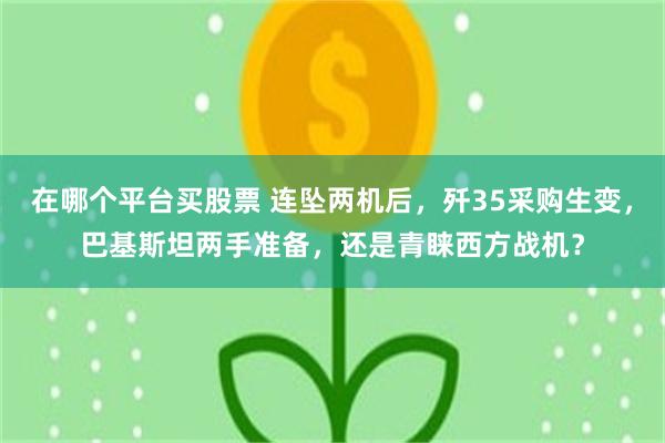 在哪个平台买股票 连坠两机后，歼35采购生变，巴基斯坦两手准备，还是青睐西方战机？