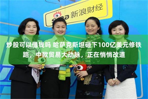 炒股可以借钱吗 哈萨克斯坦砸下100亿美元修铁路，中欧贸易大动脉，正在悄悄改道