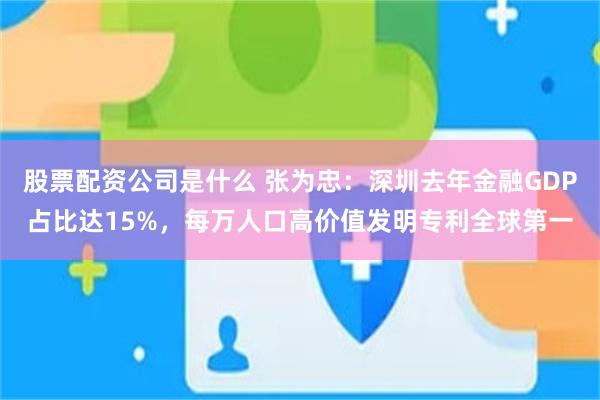 股票配资公司是什么 张为忠：深圳去年金融GDP占比达15%，每万人口高价值发明专利全球第一