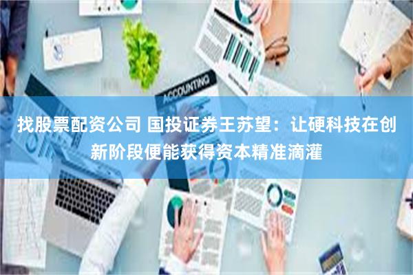 找股票配资公司 国投证券王苏望:让硬科技在创新阶段便能获得资本精准滴灌