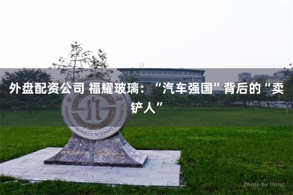 外盘配资公司 福耀玻璃：“汽车强国”背后的“卖铲人”