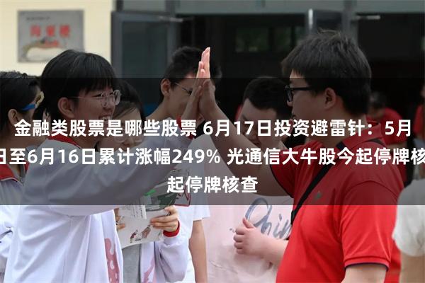 金融类股票是哪些股票 6月17日投资避雷针：5月6日至6月16日累计涨幅249% 光通信大牛股今起停牌核查