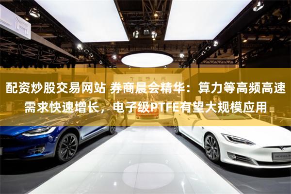 配资炒股交易网站 券商晨会精华：算力等高频高速需求快速增长，电子级PTFE有望大规模应用