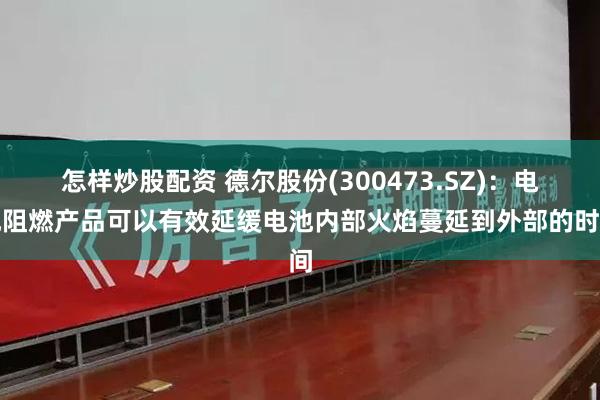 怎样炒股配资 德尔股份(300473.SZ)：电池阻燃产品可以有效延缓电池内部火焰蔓延到外部的时间