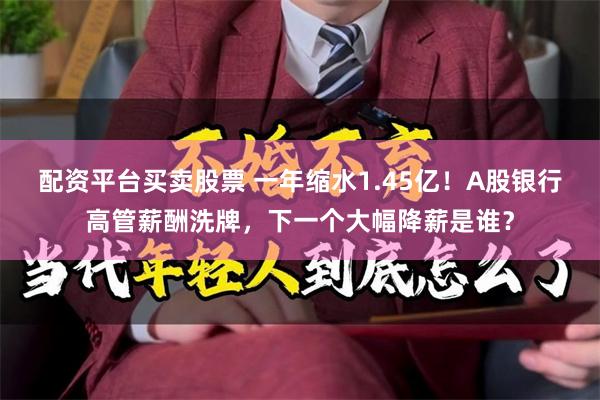 配资平台买卖股票 一年缩水1.45亿！A股银行高管薪酬洗牌，下一个大幅降薪是谁？