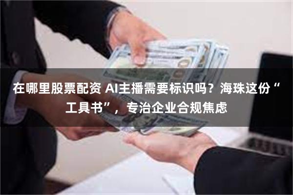 在哪里股票配资 AI主播需要标识吗?海珠这份“工具书”,专治企业合规焦虑